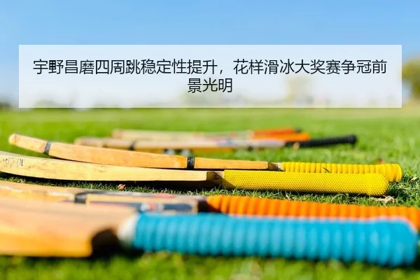 宇野昌磨四周跳稳定性提升，花样滑冰大奖赛争冠前景光明